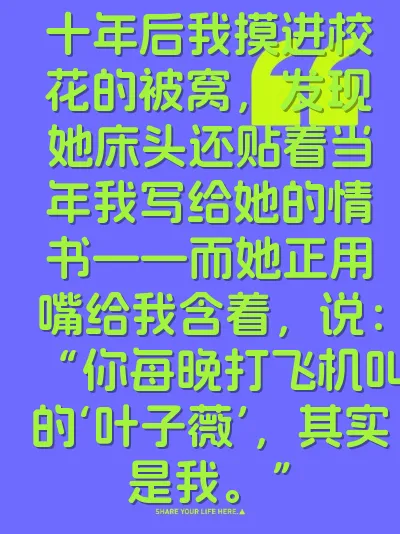 十年后我摸进校花的被窝，发现她床头还贴着当年我写给她的情书——而她正用嘴给我含着，说：“你每晚打飞机叫的‘叶子薇’，其实是我。”